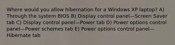 Where would you allow hibernation for a Windows XP laptop? A) Through the system BIOS B) Display control panel—Screen Saver tab C) Display control panel—Power tab D) Power options control panel—Power schemes tab E) Power options control panel—Hibernate tab