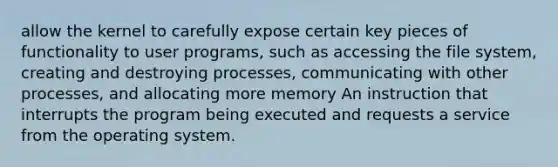 allow the kernel to carefully expose certain key pieces of functionality to user programs, such as accessing the file system, creating and destroying processes, communicating with other processes, and allocating more memory An instruction that interrupts the program being executed and requests a service from the operating system.