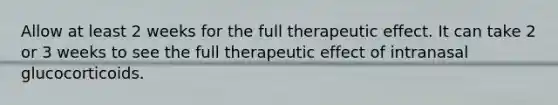 Allow at least 2 weeks for the full therapeutic effect. It can take 2 or 3 weeks to see the full therapeutic effect of intranasal glucocorticoids.