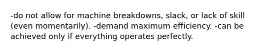 -do not allow for machine breakdowns, slack, or lack of skill (even momentarily). -demand maximum efficiency. -can be achieved only if everything operates perfectly.