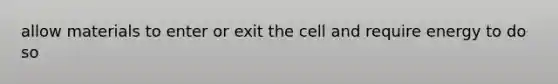 allow materials to enter or exit the cell and require energy to do so