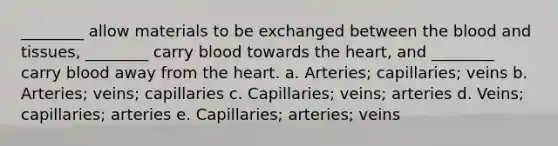 ________ allow materials to be exchanged between the blood and tissues, ________ carry blood towards the heart, and ________ carry blood away from the heart. a. Arteries; capillaries; veins b. Arteries; veins; capillaries c. Capillaries; veins; arteries d. Veins; capillaries; arteries e. Capillaries; arteries; veins