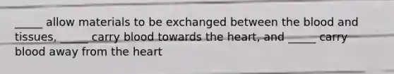 _____ allow materials to be exchanged between the blood and tissues, _____ carry blood towards the heart, and _____ carry blood away from the heart