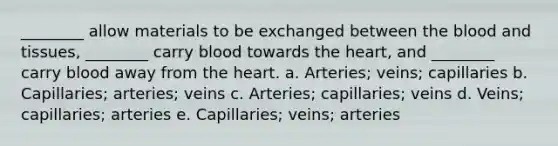 ________ allow materials to be exchanged between the blood and tissues, ________ carry blood towards the heart, and ________ carry blood away from the heart. a. Arteries; veins; capillaries b. Capillaries; arteries; veins c. Arteries; capillaries; veins d. Veins; capillaries; arteries e. Capillaries; veins; arteries