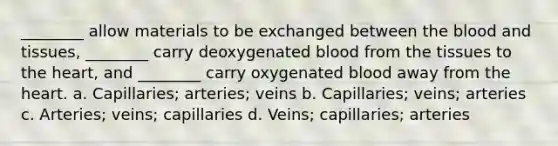 ________ allow materials to be exchanged between the blood and tissues, ________ carry deoxygenated blood from the tissues to the heart, and ________ carry oxygenated blood away from the heart. a. Capillaries; arteries; veins b. Capillaries; veins; arteries c. Arteries; veins; capillaries d. Veins; capillaries; arteries