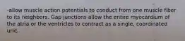 -allow muscle action potentials to conduct from one muscle fiber to its neighbors. Gap junctions allow the entire myocardium of the atria or the ventricles to contract as a single, coordinated unit.