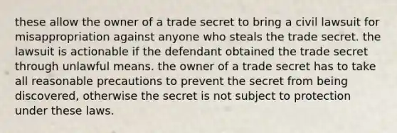 these allow the owner of a trade secret to bring a civil lawsuit for misappropriation against anyone who steals the trade secret. the lawsuit is actionable if the defendant obtained the trade secret through unlawful means. the owner of a trade secret has to take all reasonable precautions to prevent the secret from being discovered, otherwise the secret is not subject to protection under these laws.