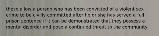 these allow a person who has been convicted of a violent sex crime to be civilly committed after he or she has served a full prison sentence if it can be demonstrated that they possess a mental disorder and pose a continued threat to the community