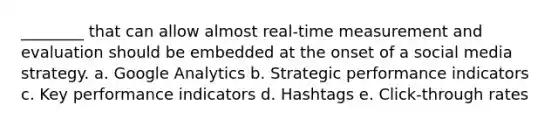 ________ that can allow almost real-time measurement and evaluation should be embedded at the onset of a social media strategy. a. Google Analytics b. Strategic performance indicators c. Key performance indicators d. Hashtags e. Click-through rates