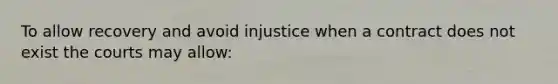 To allow recovery and avoid injustice when a contract does not exist the courts may allow: