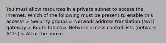 You must allow resources in a private subnet to access the internet. Which of the following must be present to enable this access? ▻ Security groups ▻ Network address translation (NAT) gateway ▻ Route tables ▻ Network access control lists (network ACLs) ▻ All of the above