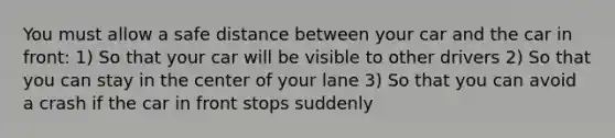 You must allow a safe distance between your car and the car in front: 1) So that your car will be visible to other drivers 2) So that you can stay in the center of your lane 3) So that you can avoid a crash if the car in front stops suddenly