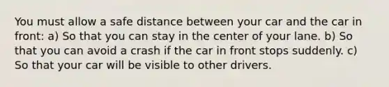 You must allow a safe distance between your car and the car in front: a) So that you can stay in the center of your lane. b) So that you can avoid a crash if the car in front stops suddenly. c) So that your car will be visible to other drivers.