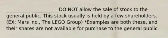 __________ ___________ DO NOT allow the sale of stock to the general public. This stock usually is held by a few shareholders. (EX: Mars inc., The LEGO Group) *Examples are both these, and their shares are not available for purchase to the general public.