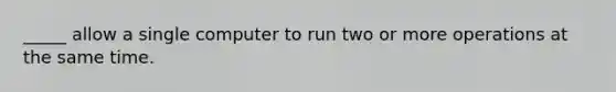 _____ allow a single computer to run two or more operations at the same time.