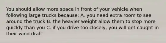 You should allow more space in front of your vehicle when following large trucks because: A. you need extra room to see around the truck B. the heavier weight allow them to stop more quickly than you C. if you drive too closely, you will get caught in their wind draft