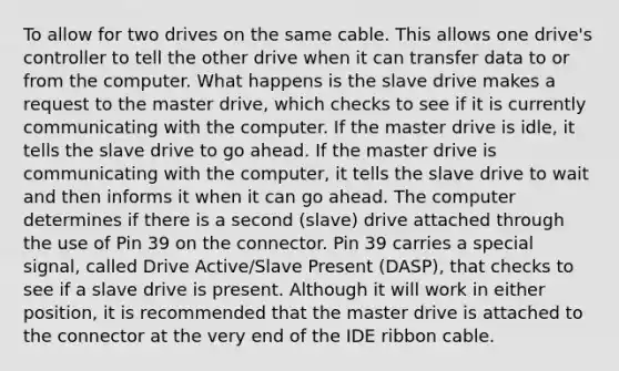 To allow for two drives on the same cable. This allows one drive's controller to tell the other drive when it can transfer data to or from the computer. What happens is the slave drive makes a request to the master drive, which checks to see if it is currently communicating with the computer. If the master drive is idle, it tells the slave drive to go ahead. If the master drive is communicating with the computer, it tells the slave drive to wait and then informs it when it can go ahead. The computer determines if there is a second (slave) drive attached through the use of Pin 39 on the connector. Pin 39 carries a special signal, called Drive Active/Slave Present (DASP), that checks to see if a slave drive is present. Although it will work in either position, it is recommended that the master drive is attached to the connector at the very end of the IDE ribbon cable.