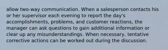 allow two-way communication. When a salesperson contacts his or her supervisor each evening to report the day's accomplishments, problems, and customer reactions, the manager can ask questions to gain additional information or clear up any misunderstandings. When necessary, tentative corrective actions can be worked out during the discussion.