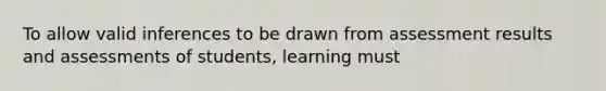 To allow valid inferences to be drawn from assessment results and assessments of students, learning must