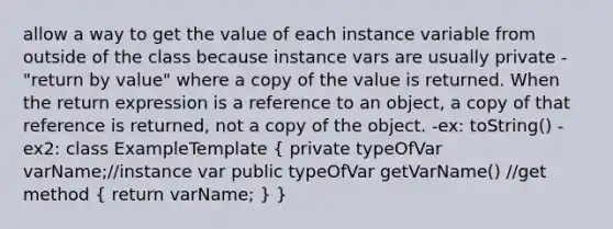 allow a way to get the value of each instance variable from outside of the class because instance vars are usually private -"return by value" where a copy of the value is returned. When the return expression is a reference to an object, a copy of that reference is returned, not a copy of the object. -ex: toString() -ex2: class ExampleTemplate ( private typeOfVar varName;//instance var public typeOfVar getVarName() //get method { return varName; ) }