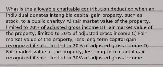 What is the allowable charitable contribution deduction when an individual donates intangible capital gain property, such as stock, to a public charity? A) Fair market value of the property, limited to 20% of adjusted gross income B) Fair market value of the property, limited to 30% of adjusted gross income C) Fair market value of the property, less long-term capital gain recognized if sold, limited to 20% of adjusted gross income D) Fair market value of the property, less long-term capital gain recognized if sold, limited to 30% of adjusted gross income