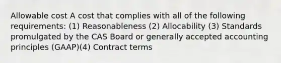 Allowable cost A cost that complies with all of the following requirements: (1) Reasonableness (2) Allocability (3) Standards promulgated by the CAS Board or generally accepted accounting principles (GAAP)(4) Contract terms