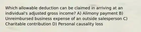 Which allowable deduction can be claimed in arriving at an individual's adjusted gross income? A) Alimony payment B) Unreimbursed business expense of an outside salesperson C) Charitable contribution D) Personal causality loss