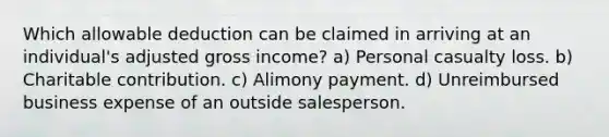 Which allowable deduction can be claimed in arriving at an individual's adjusted gross income? a) Personal casualty loss. b) Charitable contribution. c) Alimony payment. d) Unreimbursed business expense of an outside salesperson.