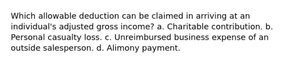 Which allowable deduction can be claimed in arriving at an individual's adjusted gross income? a. Charitable contribution. b. Personal casualty loss. c. Unreimbursed business expense of an outside salesperson. d. Alimony payment.