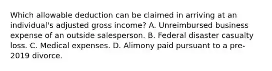 Which allowable deduction can be claimed in arriving at an individual's adjusted gross income? A. Unreimbursed business expense of an outside salesperson. B. Federal disaster casualty loss. C. Medical expenses. D. Alimony paid pursuant to a pre-2019 divorce.