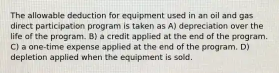 The allowable deduction for equipment used in an oil and gas direct participation program is taken as A) depreciation over the life of the program. B) a credit applied at the end of the program. C) a one-time expense applied at the end of the program. D) depletion applied when the equipment is sold.