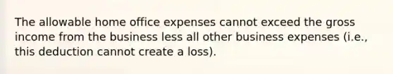 The allowable home office expenses cannot exceed the gross income from the business less all other business expenses (i.e., this deduction cannot create a loss).