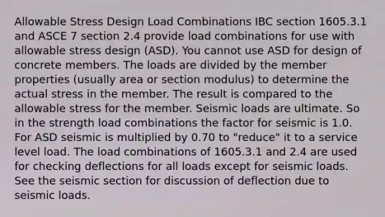 Allowable Stress Design Load Combinations IBC section 1605.3.1 and ASCE 7 section 2.4 provide load combinations for use with allowable stress design (ASD). You cannot use ASD for design of concrete members. The loads are divided by the member properties (usually area or section modulus) to determine the actual stress in the member. The result is compared to the allowable stress for the member. Seismic loads are ultimate. So in the strength load combinations the factor for seismic is 1.0. For ASD seismic is multiplied by 0.70 to "reduce" it to a service level load. The load combinations of 1605.3.1 and 2.4 are used for checking deflections for all loads except for seismic loads. See the seismic section for discussion of deflection due to seismic loads.