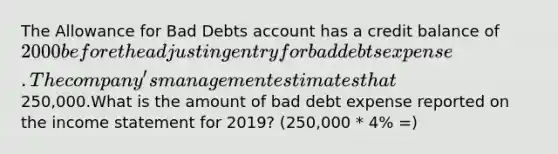 The Allowance for Bad Debts account has a credit balance of 2000 before the adjusting entry for bad debts expense.The company's management estimates that %4 of net credit sales will be uncollectible for the year 2019. Net credit sales for the year amounted to250,000.What is the amount of bad debt expense reported on the income statement for 2019? (250,000 * 4% =)