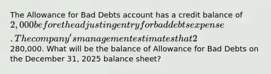 The Allowance for Bad Debts account has a credit balance of 2,000 before the adjusting entry for bad debts expense. The company's management estimates that 2% of net credit sales will be uncollectible for the year 2025. Net credit sales for the year amounted to280,000. What will be the balance of Allowance for Bad Debts on the December 31, 2025 balance sheet?