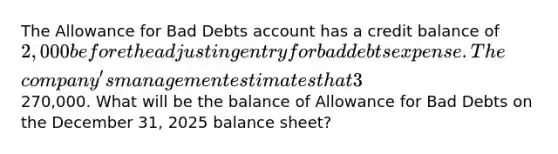 The Allowance for Bad Debts account has a credit balance of 2,000 before the adjusting entry for bad debts expense. The​ company's management estimates that 3​% of net credit sales will be uncollectible for the year 2025. Net credit sales for the year amounted to270,000. What will be the balance of Allowance for Bad Debts on the December​ 31, 2025 balance​ sheet?