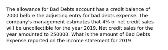 The allowance for Bad Debts account has a credit balance of 2000 before the adjusting entry for bad debts expense. The company's management estimates that 4% of net credit sales will be uncollectible for the year 2019. Net credit sales for the year amounted to 250000. What is the amount of Bad Debts Expense reported on the income statement for 2019.