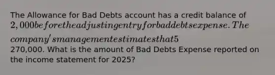 The Allowance for Bad Debts account has a credit balance of 2,000 before the adjusting entry for bad debts expense. The​ company's management estimates that 5​% of net credit sales will be uncollectible for the year 2025. Net credit sales for the year amounted to270,000. What is the amount of Bad Debts Expense reported on the income statement for​ 2025?