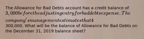 The Allowance for Bad Debts account has a credit balance of 3,000 before the adjusting entry for bad debts expense. The​ company's management estimates that 4​% of net credit sales will be uncollectible for the year 2019. Net credit sales for the year amounted to 300,000. What will be the balance of Allowance for Bad Debts on the December​ 31, 2019 balance​ sheet?