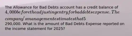 The Allowance for Bad Debts account has a credit balance of 4,000 before the adjusting entry for bad debts expense. The​ company's management estimates that 5​% of net credit sales will be uncollectible for the year 2025. Net credit sales for the year amounted to290,000. What is the amount of Bad Debts Expense reported on the income statement for​ 2025?