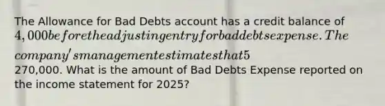 The Allowance for Bad Debts account has a credit balance of 4,000 before the adjusting entry for bad debts expense. The​ company's management estimates that 5​% of net credit sales will be uncollectible for the year 2025. Net credit sales for the year amounted to270,000. What is the amount of Bad Debts Expense reported on the income statement for​ 2025?