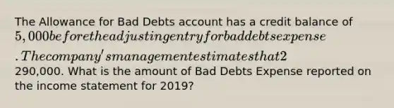 The Allowance for Bad Debts account has a credit balance of 5,000 before the adjusting entry for bad debts expense. The company's management estimates that 2% of net credit sales will be uncollectible for the year 2019. Net credit sales for the year amounted to290,000. What is the amount of Bad Debts Expense reported on the income statement for 2019?