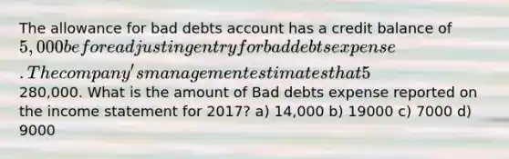 The allowance for bad debts account has a credit balance of 5,000 before adjusting entry for bad debts expense. The company's management estimates that 5% of net credit sales will be uncollectible for the year 2017. Net credit sales for the year amounted to280,000. What is the amount of Bad debts expense reported on the <a href='https://www.questionai.com/knowledge/kCPMsnOwdm-income-statement' class='anchor-knowledge'>income statement</a> for 2017? a) 14,000 b) 19000 c) 7000 d) 9000