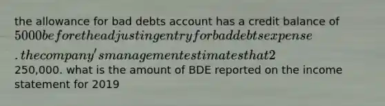 the allowance for bad debts account has a credit balance of 5000 before the adjusting entry for bad debts expense. the company's management estimates that 2% of net credit sales will be uncollectible for the year 2019. net credit sales for the year amounted to250,000. what is the amount of BDE reported on the <a href='https://www.questionai.com/knowledge/kCPMsnOwdm-income-statement' class='anchor-knowledge'>income statement</a> for 2019