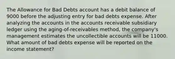 The Allowance for Bad Debts account has a debit balance of 9000 before the adjusting entry for bad debts expense. After analyzing the accounts in the accounts receivable subsidiary ledger using the aging-of-receivables method, the company's management estimates the uncollectible accounts will be 11000. What amount of bad debts expense will be reported on the income statement?