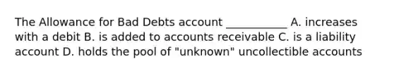 The Allowance for Bad Debts account​ ___________ A. increases with a debit B. is added to accounts receivable C. is a liability account D. holds the pool of​ "unknown" uncollectible accounts