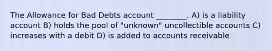 The Allowance for Bad Debts account ________. A) is a liability account B) holds the pool of "unknown" uncollectible accounts C) increases with a debit D) is added to accounts receivable