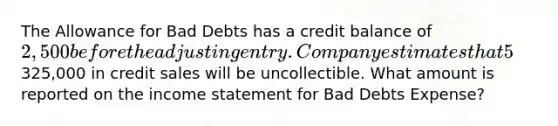 The Allowance for Bad Debts has a credit balance of 2,500 before the adjusting entry. Company estimates that 5% of325,000 in credit sales will be uncollectible. What amount is reported on the income statement for Bad Debts Expense?