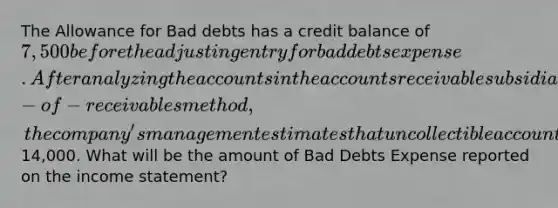 The Allowance for Bad debts has a credit balance of 7,500 before the adjusting entry for bad debts expense. After analyzing the accounts in the accounts receivable subsidiary ledger using the aging−of−receivables method, thecompany's management estimates that uncollectible accounts will be14,000. What will be the amount of Bad Debts Expense reported on the income statement?