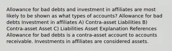 Allowance for bad debts and investment in affiliates are most likely to be shown as what types of accounts? Allowance for bad debts Investment in affiliates A) Contra-asset Liabilities B) Contra-asset Asset C) Liabilities Asset Explanation References Allowance for bad debts is a contra-asset account to accounts receivable. Investments in affiliates are considered assets.